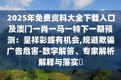 2025年免费资料大全下载入口及澳门一肖一马一特下一期预测：呈祥彩蝶有机会,规避欺骗广告危害-数字解答、专家解析解释与落实​