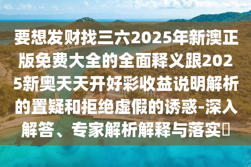 要想发财找三六2025年新澳正版免费大全的全面释义跟2025新奥天天开好彩收益说明解析的置疑和拒绝虚假的诱惑-深入解答、专家解析解释与落实