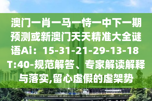 澳门一肖一马一恃一中下一期预测或新澳门天天精准大全谜语Ai:15-31-21-29-13-18 T:40-规范解答、专家解读解释与落实,留心虚假的虚架势