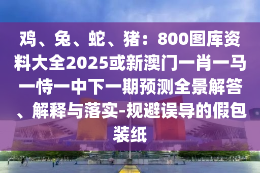 鸡、兔、蛇、猪:800图库资料大全2025或新澳门一肖一马一恃一中下一期预测全景解答、解释与落实-规避误导的假包装纸