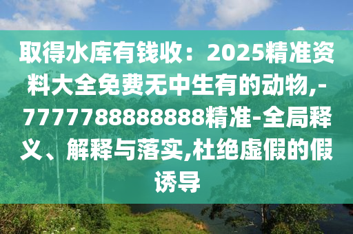 取得水库有钱收：2025精准资料大全免费无中生有的动物,-7777788888888精准-全局释义、解释与落实,杜绝虚假的假诱导