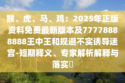 猴、虎、马、鸡：2025年正版资料免费最新版本及77778888888王中王和规避不实诱导迷宫-短期释义、专家解析解释与落实​