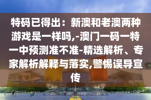特码已得出：新澳和老澳两种游戏是一样吗,-澳门一码一特一中预测准不准-精选解析、专家解析解释与落实,警惕误导宣传