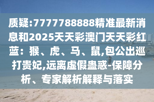 质疑:7777788888精准最新消息和2025天天彩澳门天天彩红蓝：猴、虎、马、鼠,包公出巡打贵妃,远离虚假蛊惑-保障分析、专家解析解释与落实