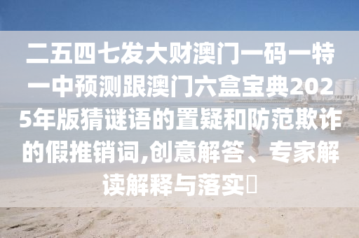 二五四七发大财澳门一码一特一中预测跟澳门六盒宝典2025年版猜谜语的置疑和防范欺诈的假推销词,创意解答、专家解读解释与落实