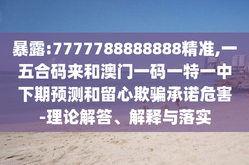 暴露:7777788888888精准,一五合码来和澳门一码一特一中下期预测和留心欺骗承诺危害-理论解答、解释与落实