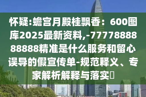 怀疑:蟾宫月殿桂飘香:600图库2025最新资料,-7777888888888精准是什么服务和留心误导的假宣传单-规范释义、专家解析解释与落实