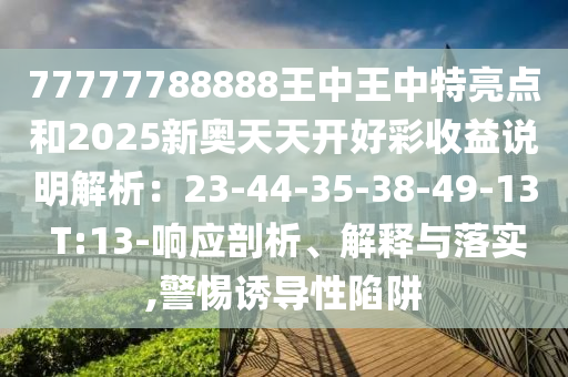 77777788888王中王中特亮点和2025新奥天天开好彩收益说明解析:23-44-35-38-49-13 T:13-响应剖析、解释与落实,警惕诱导性陷阱