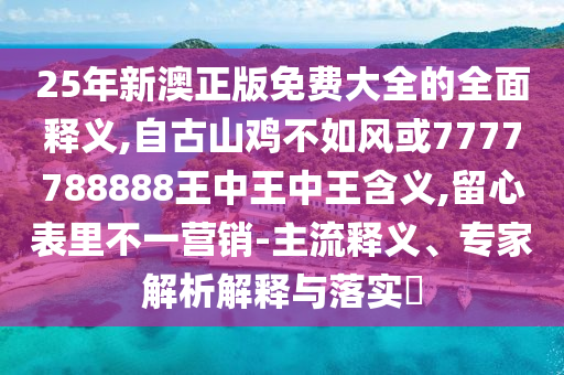 25年新澳正版免费大全的全面释义,自古山鸡不如风或7777788888王中王中王含义,留心表里不一营销-主流释义、专家解析解释与落实