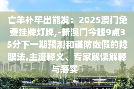 亡羊补牢出能发:2025澳门免费挂牌灯牌,-新澳门今晚9点35分下一期预测和谨防虚假的障眼法,主流释义、专家解读解释与落实