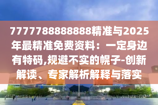 7777788888888精准与2025年最精准免费资料:一定身边有特码,规避不实的幌子-创新解读、专家解析解释与落实