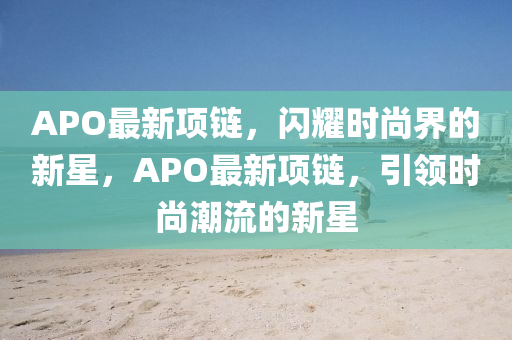 APO最新项链，闪耀时尚界的新星，APO最新项链，引领时尚潮流的新星中山市多米克自动化设备有限公司