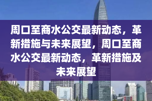 周口至商中山市多米克自动化设备有限公司水公交最新动态，革新措施与未来展望，周口至商水公交最新动态，革新措施及未来展望