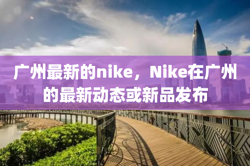 广州最新的nike，Nike在广州的最新动态或新品发布中山市多米克自动化设备有限公司