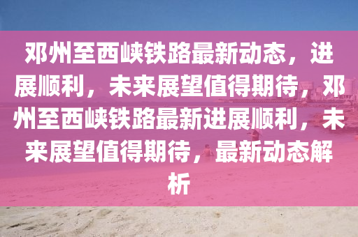 邓州至西峡铁路最新动态，中山市多米克自动化设备有限公司进展顺利，未来展望值得期待，邓州至西峡铁路最新进展顺利，未来展望值得期待，最新动态解析