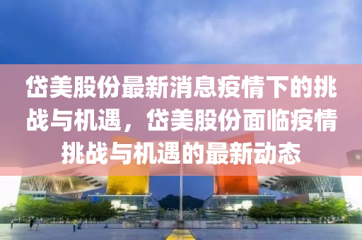 岱美股份最新消息疫情下的挑战与机遇，岱美股份面临疫情挑战与机遇的最新动态中山市多米克自动化设备有限公司